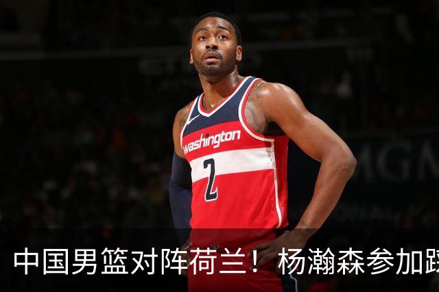 中国男篮对阵荷兰！杨瀚森参加踩场训练，NBA回来将上演首秀
